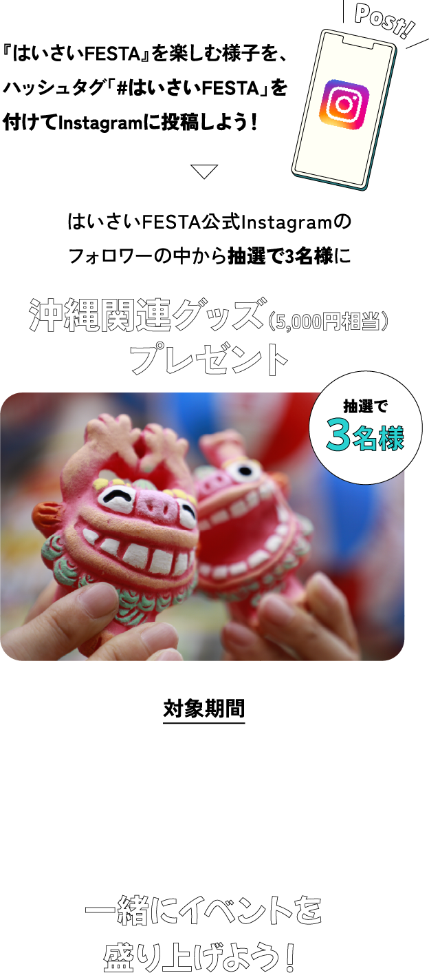 『はいさいFESTA』を楽しむ様子を、ハッシュタグ「#はいさいFESTA」を付けてInstagramに投稿しよう！はいさいFESTA公式Instagramのフォロワーの中から抽選で3名様に沖縄関連グッズ（5,000円相当）プレゼント 対象期間 2025 5.3(土)～5.18(日) 23:59まで 一緒にイベントを盛り上げよう！