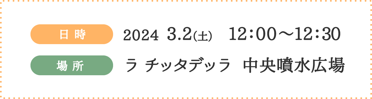 日時 2024 3.2（土） 12：00〜12：30 場所 ラ チッタデッラ 中央噴水広場