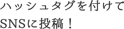 ハッシュタグを付けてSNSに投稿！