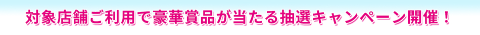 〈対象店舗ご利用で豪華賞品が当たる抽選キャンペーン開催！〉